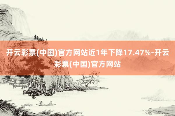 开云彩票(中国)官方网站近1年下降17.47%-开云彩票(中国)官方网站