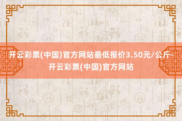 开云彩票(中国)官方网站最低报价3.50元/公斤-开云彩票(中国)官方网站