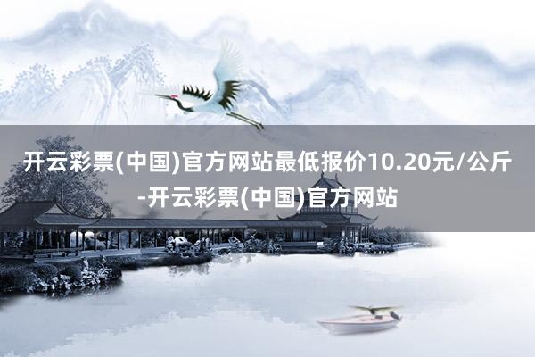 开云彩票(中国)官方网站最低报价10.20元/公斤-开云彩票(中国)官方网站