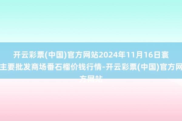 开云彩票(中国)官方网站2024年11月16日寰宇主要批发商场番石榴价钱行情-开云彩票(中国)官方网站