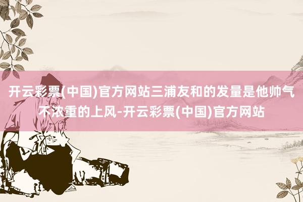 开云彩票(中国)官方网站三浦友和的发量是他帅气不浓重的上风-开云彩票(中国)官方网站