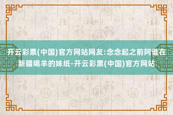 开云彩票(中国)官方网站网友:念念起之前阿谁在新疆噶羊的妹纸-开云彩票(中国)官方网站