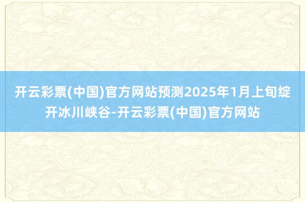 开云彩票(中国)官方网站预测2025年1月上旬绽开冰川峡谷-开云彩票(中国)官方网站