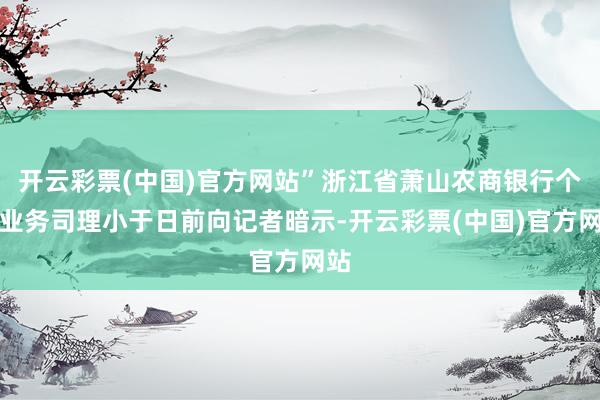 开云彩票(中国)官方网站”浙江省萧山农商银行个贷业务司理小于日前向记者暗示-开云彩票(中国)官方网站