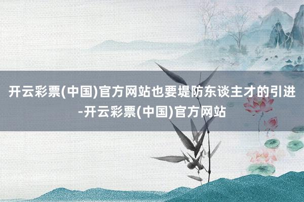 开云彩票(中国)官方网站也要堤防东谈主才的引进-开云彩票(中国)官方网站