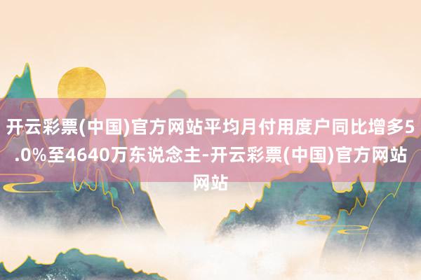开云彩票(中国)官方网站平均月付用度户同比增多5.0%至4640万东说念主-开云彩票(中国)官方网站