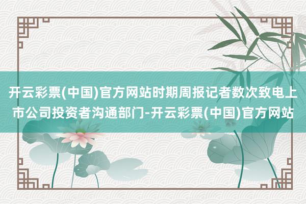 开云彩票(中国)官方网站时期周报记者数次致电上市公司投资者沟通部门-开云彩票(中国)官方网站