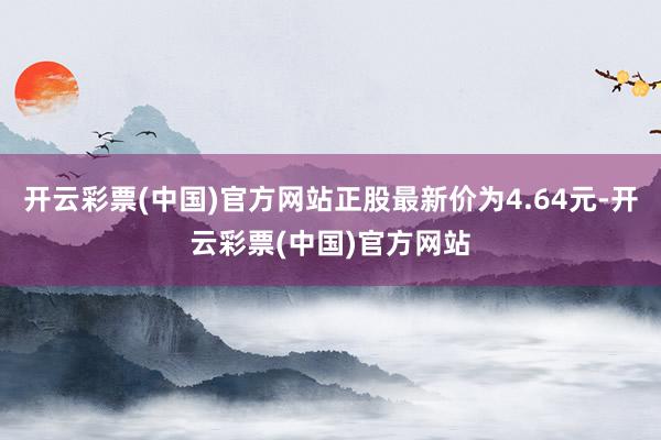 开云彩票(中国)官方网站正股最新价为4.64元-开云彩票(中国)官方网站