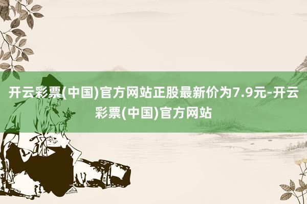 开云彩票(中国)官方网站正股最新价为7.9元-开云彩票(中国)官方网站