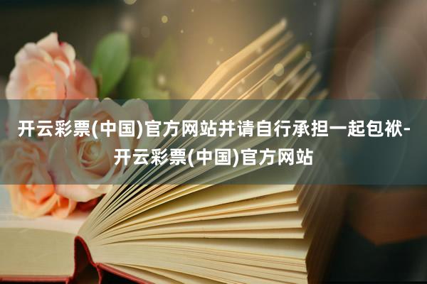 开云彩票(中国)官方网站并请自行承担一起包袱-开云彩票(中国)官方网站