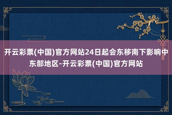 开云彩票(中国)官方网站24日起会东移南下影响中东部地区-开云彩票(中国)官方网站