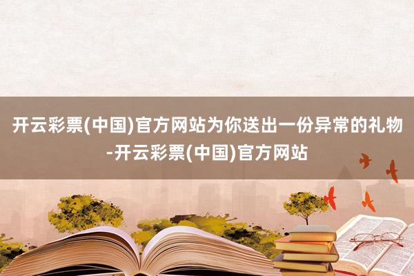 开云彩票(中国)官方网站为你送出一份异常的礼物-开云彩票(中国)官方网站
