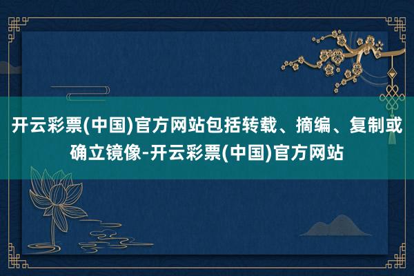 开云彩票(中国)官方网站包括转载、摘编、复制或确立镜像-开云彩票(中国)官方网站