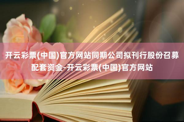 开云彩票(中国)官方网站同期公司拟刊行股份召募配套资金-开云彩票(中国)官方网站