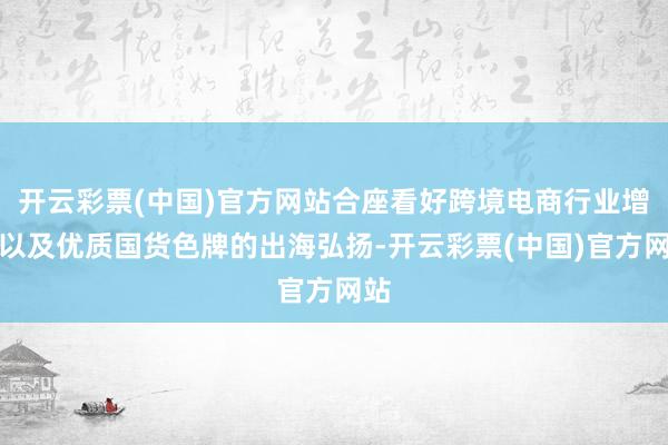 开云彩票(中国)官方网站合座看好跨境电商行业增长以及优质国货色牌的出海弘扬-开云彩票(中国)官方网站