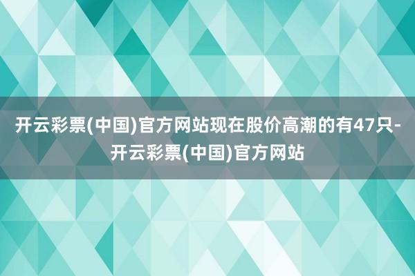开云彩票(中国)官方网站现在股价高潮的有47只-开云彩票(中国)官方网站