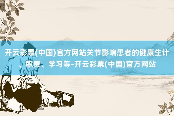 开云彩票(中国)官方网站关节影响患者的健康生计、职责、学习等-开云彩票(中国)官方网站