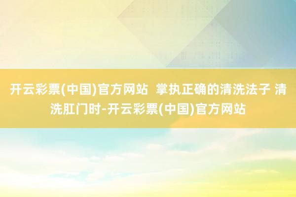 开云彩票(中国)官方网站  掌执正确的清洗法子 清洗肛门时-开云彩票(中国)官方网站